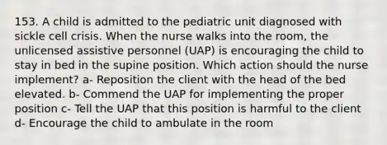 153. A child is admitted to the pediatric unit diagnosed with sickle cell crisis. When the nurse walks into the room, the unlicensed assistive personnel (UAP) is encouraging the child to stay in bed in the supine position. Which action should the nurse implement? a- Reposition the client with the head of the bed elevated. b- Commend the UAP for implementing the proper position c- Tell the UAP that this position is harmful to the client d- Encourage the child to ambulate in the room