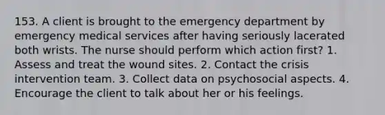 153. A client is brought to the emergency department by emergency medical services after having seriously lacerated both wrists. The nurse should perform which action first? 1. Assess and treat the wound sites. 2. Contact the crisis intervention team. 3. Collect data on psychosocial aspects. 4. Encourage the client to talk about her or his feelings.