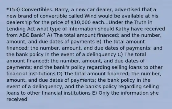 *153) Convertibles. Barry, a new car dealer, advertised that a new brand of convertible called Wind would be available at his dealership for the price of 10,000 each...Under the Truth in Lending Act what type of information should Kathy have received from ABC Bank? A) The total amount financed; and the number, amount, and due dates of payments B) The total amount financed; the number, amount, and due dates of payments; and the bank policy in the event of a delinquency C) The total amount financed; the number, amount, and due dates of payments; and the bank's policy regarding selling loans to other financial institutions D) The total amount financed; the number, amount, and due dates of payments; the bank policy in the event of a delinquency; and the bank's policy regarding selling loans to other financial institutions E) Only the information she received