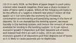 (15.3) In early 2016, as the Bank of Japan began to push policy interest rates towards negative, there was a sharp increase in sales of home safes in Japan. Which of the following are likely to be the effects of a negative interest rate policy? (select all that apply) (a) it can stimulate the economy by increasing consumption and borrowing and penalizing saving in the form of deposits. (b) it can destabilize the banking system, decrease liquidity in the banking system, and reduce the amount of money available for lending in the banking system. (c) it can reduce economic growth if depositors pull their deposits out of banks and instead hold them as cash in safes. (d) it can reduce economic growth if all depositors pull their deposits out of banks as it is likely to cause Japanese yen to depreciate.