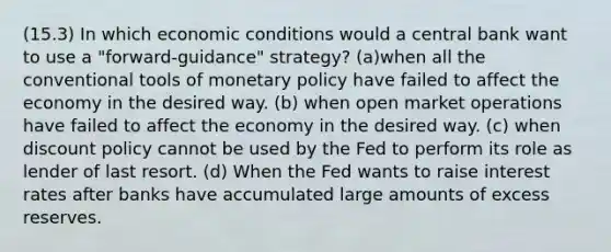 (15.3) In which economic conditions would a central bank want to use a "forward-guidance" strategy? (a)when all the conventional tools of monetary policy have failed to affect the economy in the desired way. (b) when open market operations have failed to affect the economy in the desired way. (c) when discount policy cannot be used by the Fed to perform its role as lender of last resort. (d) When the Fed wants to raise interest rates after banks have accumulated large amounts of excess reserves.