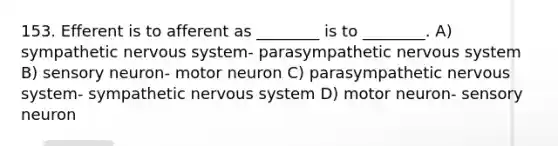 153. Efferent is to afferent as ________ is to ________. A) sympathetic nervous system- parasympathetic nervous system B) sensory neuron- motor neuron C) parasympathetic nervous system- sympathetic nervous system D) motor neuron- sensory neuron