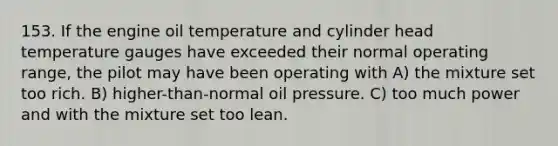 153. If the engine oil temperature and cylinder head temperature gauges have exceeded their normal operating range, the pilot may have been operating with A) the mixture set too rich. B) higher-than-normal oil pressure. C) too much power and with the mixture set too lean.