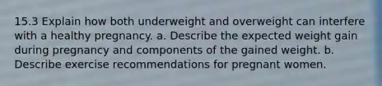 15.3 Explain how both underweight and overweight can interfere with a healthy pregnancy. a. Describe the expected weight gain during pregnancy and components of the gained weight. b. Describe exercise recommendations for pregnant women.