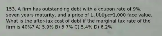 153. A firm has outstanding debt with a coupon rate of 9%, seven years maturity, and a price of 1,000 per1,000 face value. What is the after-tax cost of debt if the marginal tax rate of the firm is 40%? A) 5.9% B) 5.7% C) 5.4% D) 6.2%