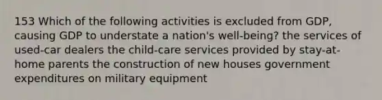 153 Which of the following activities is excluded from GDP, causing GDP to understate a nation's well-being? the services of used-car dealers the child-care services provided by stay-at-home parents the construction of new houses government expenditures on military equipment