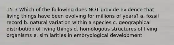 15-3 Which of the following does NOT provide evidence that living things have been evolving for millions of years? a. fossil record b. natural variation within a species c. geographical distribution of living things d. homologous structures of living organisms e. similarities in embryological development