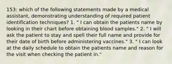 153: which of the following statements made by a medical assistant, demonstrating understanding of required patient identification techniques? 1. " I can obtain the patients name by looking in their chart before obtaining blood samples." 2. " I will ask the patient to stay and spell their full name and provide for their date of birth before administering vaccines." 3. " I can look at the daily schedule to obtain the patients name and reason for the visit when checking the patient in."