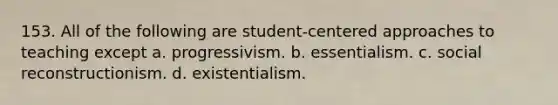 153. All of the following are student-centered approaches to teaching except a. progressivism. b. essentialism. c. social reconstructionism. d. existentialism.