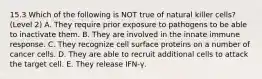 15.3 Which of the following is NOT true of natural killer cells? (Level 2) A. They require prior exposure to pathogens to be able to inactivate them. B. They are involved in the innate immune response. C. They recognize cell surface proteins on a number of cancer cells. D. They are able to recruit additional cells to attack the target cell. E. They release IFN-γ.