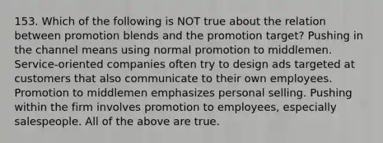 153. Which of the following is NOT true about the relation between promotion blends and the promotion target? Pushing in the channel means using normal promotion to middlemen. Service-oriented companies often try to design ads targeted at customers that also communicate to their own employees. Promotion to middlemen emphasizes personal selling. Pushing within the firm involves promotion to employees, especially salespeople. All of the above are true.