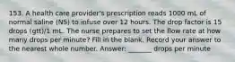 153. A health care provider's prescription reads 1000 mL of normal saline (NS) to infuse over 12 hours. The drop factor is 15 drops (gtt)/1 mL. The nurse prepares to set the flow rate at how many drops per minute? Fill in the blank. Record your answer to the nearest whole number. Answer: _______ drops per minute