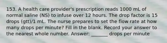 153. A health care provider's prescription reads 1000 mL of normal saline (NS) to infuse over 12 hours. The drop factor is 15 drops (gtt)/1 mL. The nurse prepares to set the flow rate at how many drops per minute? Fill in the blank. Record your answer to the nearest whole number. Answer: _______ drops per minute