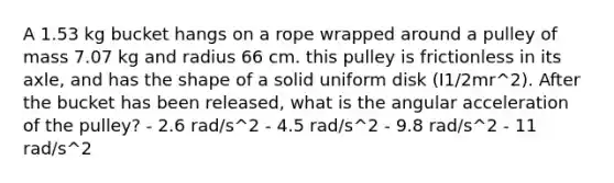 A 1.53 kg bucket hangs on a rope wrapped around a pulley of mass 7.07 kg and radius 66 cm. this pulley is frictionless in its axle, and has the shape of a solid uniform disk (I1/2mr^2). After the bucket has been released, what is the angular acceleration of the pulley? - 2.6 rad/s^2 - 4.5 rad/s^2 - 9.8 rad/s^2 - 11 rad/s^2