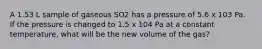 A 1.53 L sample of gaseous SO2 has a pressure of 5.6 x 103 Pa. If the pressure is changed to 1.5 x 104 Pa at a constant temperature, what will be the new volume of the gas?