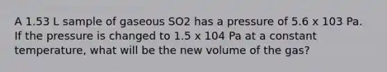 A 1.53 L sample of gaseous SO2 has a pressure of 5.6 x 103 Pa. If the pressure is changed to 1.5 x 104 Pa at a constant temperature, what will be the new volume of the gas?