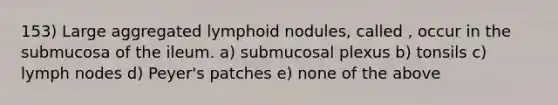 153) Large aggregated lymphoid nodules, called , occur in the submucosa of the ileum. a) submucosal plexus b) tonsils c) lymph nodes d) Peyer's patches e) none of the above