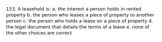 153. A leasehold is: a. the interest a person holds in rented property b. the person who leases a piece of property to another person c. the person who holds a lease on a piece of property d. the legal document that details the terms of a lease e. none of the other choices are correct