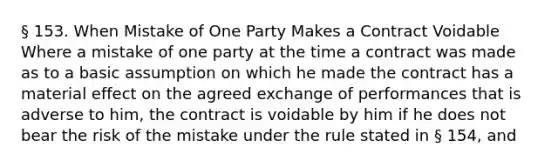 § 153. When Mistake of One Party Makes a Contract Voidable Where a mistake of one party at the time a contract was made as to a basic assumption on which he made the contract has a material effect on the agreed exchange of performances that is adverse to him, the contract is voidable by him if he does not bear the risk of the mistake under the rule stated in § 154, and