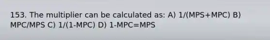 153. The multiplier can be calculated as: A) 1/(MPS+MPC) B) MPC/MPS C) 1/(1-MPC) D) 1-MPC=MPS