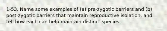 1-53. Name some examples of (a) pre-zygotic barriers and (b) post-zygotic barriers that maintain reproductive isolation, and tell how each can help maintain distinct species.