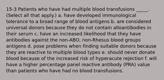 15-3 Patients who have had multiple blood transfusions _____. (Select all that apply.) a. have developed immunological tolerance to a broad range of blood antigens b. are considered universal donors because they do not contain alloantibodies in their serum c. have an increased likelihood that they have antibodies against the non-ABO, non-Rhesus blood groups antigens d. pose problems when finding suitable donors because they are reactive to multiple blood types e. should never donate blood because of the increased risk of hyperacute rejection f. will have a higher percentage panel reactive antibody (PRA) value than patients who have had no blood transfusions.