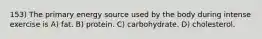 153) The primary energy source used by the body during intense exercise is A) fat. B) protein. C) carbohydrate. D) cholesterol.