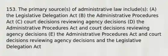 153. The primary source(s) of administrative law include(s): (A) the Legislative Delegation Act (B) the Administrative Procedures Act (C) court decisions reviewing agency decisions (D) the Administrative Procedures Act and court decisions reviewing agency decisions (E) the Administrative Procedures Act and court decisions reviewing agency decisions and the Legislative Delegation Act