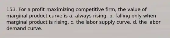 153. For a profit-maximizing competitive firm, the value of marginal product curve is a. always rising. b. falling only when marginal product is rising. c. the labor supply curve. d. the labor demand curve.