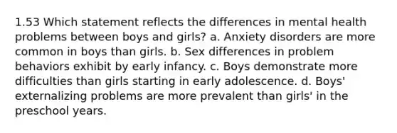 1.53 Which statement reflects the differences in mental health problems between boys and girls? a. Anxiety disorders are more common in boys than girls. b. Sex differences in problem behaviors exhibit by early infancy. c. Boys demonstrate more difficulties than girls starting in early adolescence. d. Boys' externalizing problems are more prevalent than girls' in the preschool years.