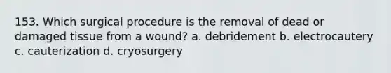 153. Which surgical procedure is the removal of dead or damaged tissue from a wound? a. debridement b. electrocautery c. cauterization d. cryosurgery