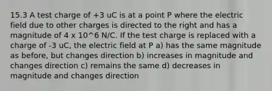 15.3 A test charge of +3 uC is at a point P where the electric field due to other charges is directed to the right and has a magnitude of 4 x 10^6 N/C. If the test charge is replaced with a charge of -3 uC, the electric field at P a) has the same magnitude as before, but changes direction b) increases in magnitude and changes direction c) remains the same d) decreases in magnitude and changes direction