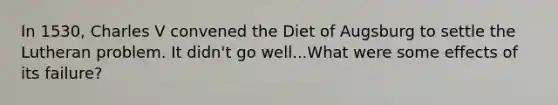 In 1530, Charles V convened the Diet of Augsburg to settle the Lutheran problem. It didn't go well...What were some effects of its failure?