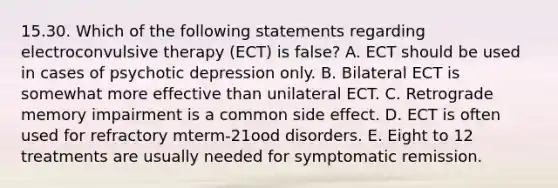 15.30. Which of the following statements regarding electroconvulsive therapy (ECT) is false? A. ECT should be used in cases of psychotic depression only. B. Bilateral ECT is somewhat more effective than unilateral ECT. C. Retrograde memory impairment is a common side effect. D. ECT is often used for refractory mterm-21ood disorders. E. Eight to 12 treatments are usually needed for symptomatic remission.