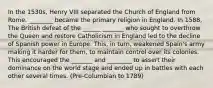 In the 1530s, Henry VIII separated the Church of England from Rome. ________ became the primary religion in England. In 1588, The British defeat of the ______ _______ who sought to overthrow the Queen and restore Catholicism in England led to the decline of Spanish power in Europe. This, in turn, weakened Spain's army making it harder for them, to maintain control over its colonies. This encouraged the _______ and ________ to assert their dominance on the world stage and ended up in battles with each other several times. (Pre-Columbian to 1789)