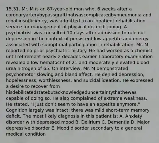 15.31. Mr. M is an 87-year-old man who, 6 weeks after a coronaryarterybypassgraftthatwascomplicatedbypneumonia and renal insufﬁciency, was admitted to an inpatient rehabilitation service for management of physical deconditioning. A psychiatrist was consulted 10 days after admission to rule out depression in the context of persistent low appetite and energy associated with suboptimal participation in rehabilitation. Mr. M reported no prior psychiatric history. He had worked as a chemist until retirement nearly 2 decades earlier. Laboratory examination revealed a low hematocrit of 21 and moderately elevated blood urea nitrogen of 65. On interview, Mr. M demonstrated psychomotor slowing and bland affect. He denied depression, hopelessness, worthlessness, and suicidal ideation. He expressed a desire to recover from hisdebilitatedstatebutacknowledgeduncertaintythathewas capable of doing so. He also complained of extreme weakness. He stated, "I just don't seem to have an appetite anymore." Cognition largely was intact; there was mild short-term memory deﬁcit. The most likely diagnosis in this patient is: A. Anxiety disorder with depressed mood B. Delirium C. Dementia D. Major depressive disorder E. Mood disorder secondary to a general medical condition