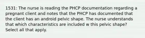 1531: The nurse is reading the PHCP documentation regarding a pregnant client and notes that the PHCP has documented that the client has an android pelvic shape. The nurse understands that which characteristics are included w this pelvic shape? Select all that apply.