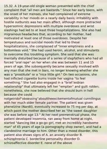 15.32. A 19-year-old single woman presented with the chief complaint that "all men are bastards." Since her early teens, with the onset of her menses, she had complained of extreme variability in her moods on a nearly daily basis; irritability with hostile outbursts was her main affect, although more protracted hypersomnic depressions with multiple overdoses and wrist slashings had led to at least three hospitalizations. She also had migrainous headaches that, according to her mother, had motivated at least one of those overdoses. Despite her tempestuous and suicidal moods that led to these hospitalizations, she complained of "inner emptiness and a bottomless void." She had used heroin, alcohol, and stimulants to overcome this troubling symptom. She said that she was mentally disturbed because of a series of stepfathers who had all forced "oral rape" on her when she was between 11 and 15 years of age. She subsequently became sexually involved with any man that she met in bars, no longer knowing whether she was a "prostitute" or a "nice little girl." On two occasions, she had inﬂicted cigarette burns inside her vagina "to feel something." She had also engaged in a "brief lesbian relationship" that ultimately left her "emptier" and guilt ridden; nonetheless, she now believed that she should burn in hell because she could notgetridof"obsessing"abouttheexcitementofmutual cunnilingus with her much older female partner. The patient was given phenelzine (Nardil), eventually increased to 75 mg per day, at which point the mother described her as "the sweet daughter she was before age 13." At her next premenstrual phase, the patient developed insomnia, ran away from home at night, started "dancing like a go-go girl, met an incredibly handsome man" of 45 years of age (a pornography shop owner), and had a clandestine marriage to him. Other than a mood disorder, this patient also shows signs of A. an anxiety disorder B. schizophrenia C. borderline personality disorder D. schizoaffective disorder E. none of the above