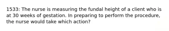1533: The nurse is measuring the fundal height of a client who is at 30 weeks of gestation. In preparing to perform the procedure, the nurse would take which action?