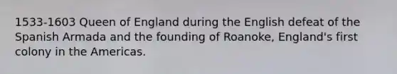 1533-1603 Queen of England during the English defeat of the Spanish Armada and the founding of Roanoke, England's first colony in the Americas.