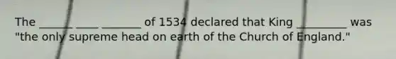 The ______ ____ _______ of 1534 declared that King _________ was "the only supreme head on earth of the Church of England."