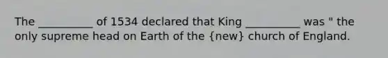 The __________ of 1534 declared that King __________ was " the only supreme head on Earth of the (new) church of England.