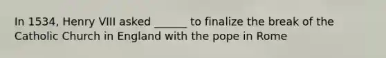 In 1534, Henry VIII asked ______ to finalize the break of the Catholic Church in England with the pope in Rome