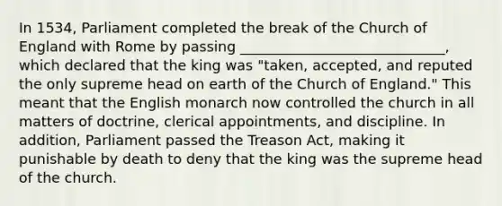 In 1534, Parliament completed the break of the Church of England with Rome by passing _____________________________, which declared that the king was "taken, accepted, and reputed the only supreme head on earth of the Church of England." This meant that the English monarch now controlled the church in all matters of doctrine, clerical appointments, and discipline. In addition, Parliament passed the Treason Act, making it punishable by death to deny that the king was the supreme head of the church.