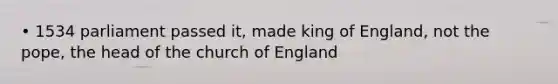 • 1534 parliament passed it, made king of England, not the pope, the head of the church of England