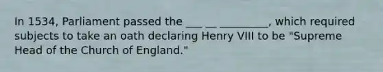 In 1534, Parliament passed the ___ __ _________, which required subjects to take an oath declaring Henry VIII to be "Supreme Head of the Church of England."