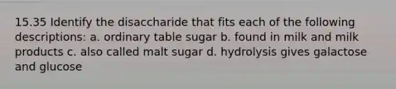 15.35 Identify the disaccharide that fits each of the following descriptions: a. ordinary table sugar b. found in milk and milk products c. also called malt sugar d. hydrolysis gives galactose and glucose