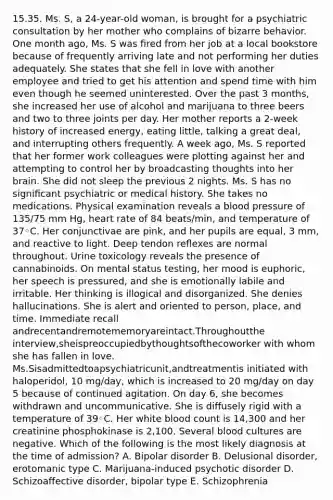 15.35. Ms. S, a 24-year-old woman, is brought for a psychiatric consultation by her mother who complains of bizarre behavior. One month ago, Ms. S was ﬁred from her job at a local bookstore because of frequently arriving late and not performing her duties adequately. She states that she fell in love with another employee and tried to get his attention and spend time with him even though he seemed uninterested. Over the past 3 months, she increased her use of alcohol and marijuana to three beers and two to three joints per day. Her mother reports a 2-week history of increased energy, eating little, talking a great deal, and interrupting others frequently. A week ago, Ms. S reported that her former work colleagues were plotting against her and attempting to control her by broadcasting thoughts into her brain. She did not sleep the previous 2 nights. Ms. S has no signiﬁcant psychiatric or medical history. She takes no medications. Physical examination reveals a blood pressure of 135/75 mm Hg, heart rate of 84 beats/min, and temperature of 37◦C. Her conjunctivae are pink, and her pupils are equal, 3 mm, and reactive to light. Deep tendon reﬂexes are normal throughout. Urine toxicology reveals the presence of cannabinoids. On mental status testing, her mood is euphoric, her speech is pressured, and she is emotionally labile and irritable. Her thinking is illogical and disorganized. She denies hallucinations. She is alert and oriented to person, place, and time. Immediate recall andrecentandremotememoryareintact.Throughoutthe interview,sheispreoccupiedbythoughtsofthecoworker with whom she has fallen in love. Ms.Sisadmittedtoapsychiatricunit,andtreatmentis initiated with haloperidol, 10 mg/day, which is increased to 20 mg/day on day 5 because of continued agitation. On day 6, she becomes withdrawn and uncommunicative. She is diffusely rigid with a temperature of 39◦C. Her white blood count is 14,300 and her creatinine phosphokinase is 2,100. Several blood cultures are negative. Which of the following is the most likely diagnosis at the time of admission? A. Bipolar disorder B. Delusional disorder, erotomanic type C. Marijuana-induced psychotic disorder D. Schizoaffective disorder, bipolar type E. Schizophrenia