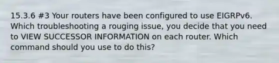 15.3.6 #3 Your routers have been configured to use EIGRPv6. Which troubleshooting a rouging issue, you decide that you need to VIEW SUCCESSOR INFORMATION on each router. Which command should you use to do this?