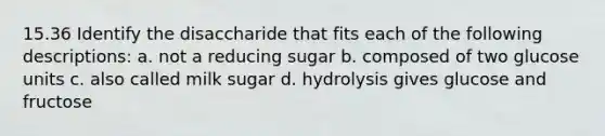 15.36 Identify the disaccharide that fits each of the following descriptions: a. not a reducing sugar b. composed of two glucose units c. also called milk sugar d. hydrolysis gives glucose and fructose